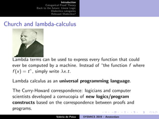 Introduction
Categorical Proof Theory
Back to the future: Linear Logic
Dialectica categories
Relevant Dialectica?
Church and lambda-calculus
Lambda terms can be used to express every function that could
ever be computed by a machine. Instead of “the function f where
f (x) = t”, simply write λx.t.
Lambda calculus as an universal programming language.
The Curry-Howard correspondence: logicians and computer
scientists developed a cornucopia of new logics/program
constructs based on the correspondence between proofs and
programs.
Valeria de Paiva SYSMICS 2019 – Amsterdam
 