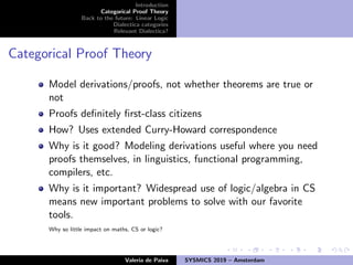 Introduction
Categorical Proof Theory
Back to the future: Linear Logic
Dialectica categories
Relevant Dialectica?
Categorical Proof Theory
Model derivations/proofs, not whether theorems are true or
not
Proofs deﬁnitely ﬁrst-class citizens
How? Uses extended Curry-Howard correspondence
Why is it good? Modeling derivations useful where you need
proofs themselves, in linguistics, functional programming,
compilers, etc.
Why is it important? Widespread use of logic/algebra in CS
means new important problems to solve with our favorite
tools.
Why so little impact on maths, CS or logic?
Valeria de Paiva SYSMICS 2019 – Amsterdam
 