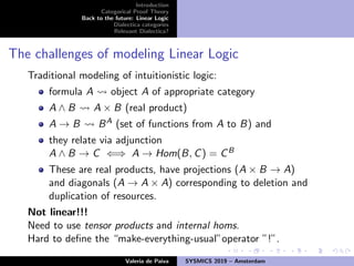 Introduction
Categorical Proof Theory
Back to the future: Linear Logic
Dialectica categories
Relevant Dialectica?
The challenges of modeling Linear Logic
Traditional modeling of intuitionistic logic:
formula A object A of appropriate category
A ∧ B A × B (real product)
A → B BA (set of functions from A to B) and
they relate via adjunction
A ∧ B → C ⇐⇒ A → Hom(B, C) = CB
These are real products, have projections (A × B → A)
and diagonals (A → A × A) corresponding to deletion and
duplication of resources.
Not linear!!!
Need to use tensor products and internal homs.
Hard to deﬁne the “make-everything-usual”operator ”!”.
Valeria de Paiva SYSMICS 2019 – Amsterdam
 