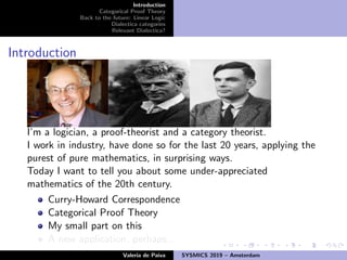 Introduction
Categorical Proof Theory
Back to the future: Linear Logic
Dialectica categories
Relevant Dialectica?
Introduction
I’m a logician, a proof-theorist and a category theorist.
I work in industry, have done so for the last 20 years, applying the
purest of pure mathematics, in surprising ways.
Today I want to tell you about some under-appreciated
mathematics of the 20th century.
Curry-Howard Correspondence
Categorical Proof Theory
My small part on this
A new application, perhaps...
Valeria de Paiva SYSMICS 2019 – Amsterdam
 
