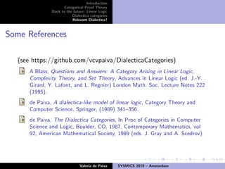 Introduction
Categorical Proof Theory
Back to the future: Linear Logic
Dialectica categories
Relevant Dialectica?
Some References
(see https://github.com/vcvpaiva/DialecticaCategories)
A.Blass, Questions and Answers: A Category Arising in Linear Logic,
Complexity Theory, and Set Theory, Advances in Linear Logic (ed. J.-Y.
Girard, Y. Lafont, and L. Regnier) London Math. Soc. Lecture Notes 222
(1995).
de Paiva, A dialectica-like model of linear logic, Category Theory and
Computer Science, Springer, (1989) 341–356.
de Paiva, The Dialectica Categories, In Proc of Categories in Computer
Science and Logic, Boulder, CO, 1987. Contemporary Mathematics, vol
92, American Mathematical Society, 1989 (eds. J. Gray and A. Scedrov)
Valeria de Paiva SYSMICS 2019 – Amsterdam
 