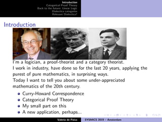 Introduction
Categorical Proof Theory
Back to the future: Linear Logic
Dialectica categories
Relevant Dialectica?
Introduction
I’m a logician, a proof-theorist and a category theorist.
I work in industry, have done so for the last 20 years, applying the
purest of pure mathematics, in surprising ways.
Today I want to tell you about some under-appreciated
mathematics of the 20th century.
Curry-Howard Correspondence
Categorical Proof Theory
My small part on this
A new application, perhaps...
Valeria de Paiva SYSMICS 2019 – Amsterdam
 