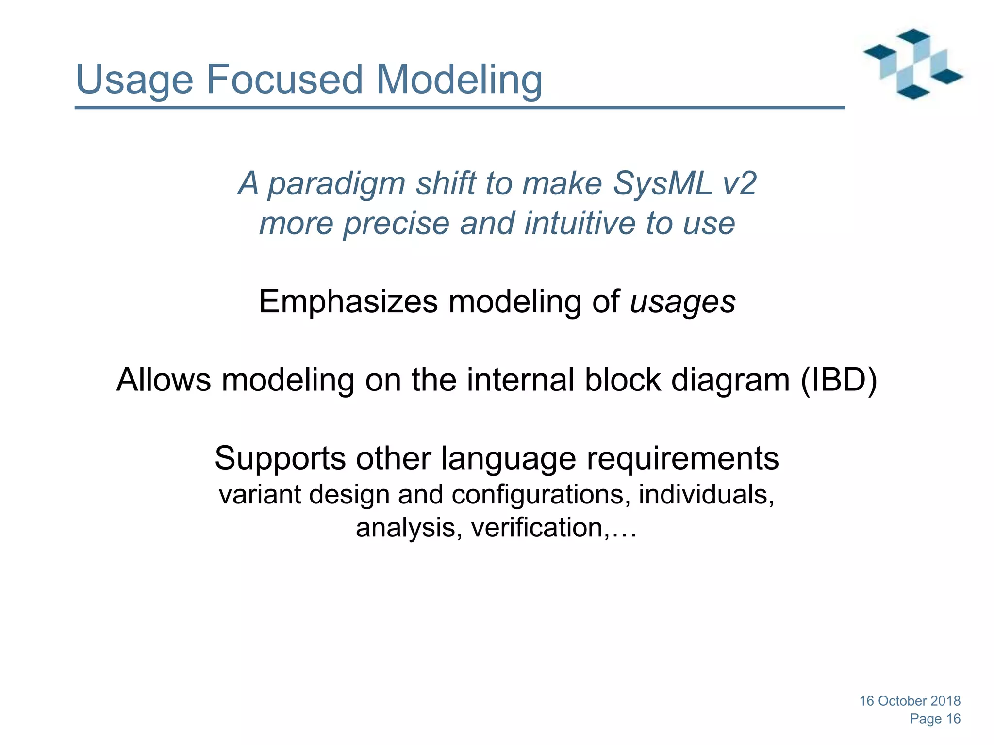 Page 16
Usage Focused Modeling
A paradigm shift to make SysML v2
more precise and intuitive to use
Emphasizes modeling of usages
Allows modeling on the internal block diagram (IBD)
Supports other language requirements
variant design and configurations, individuals,
analysis, verification,…
16 October 2018
 