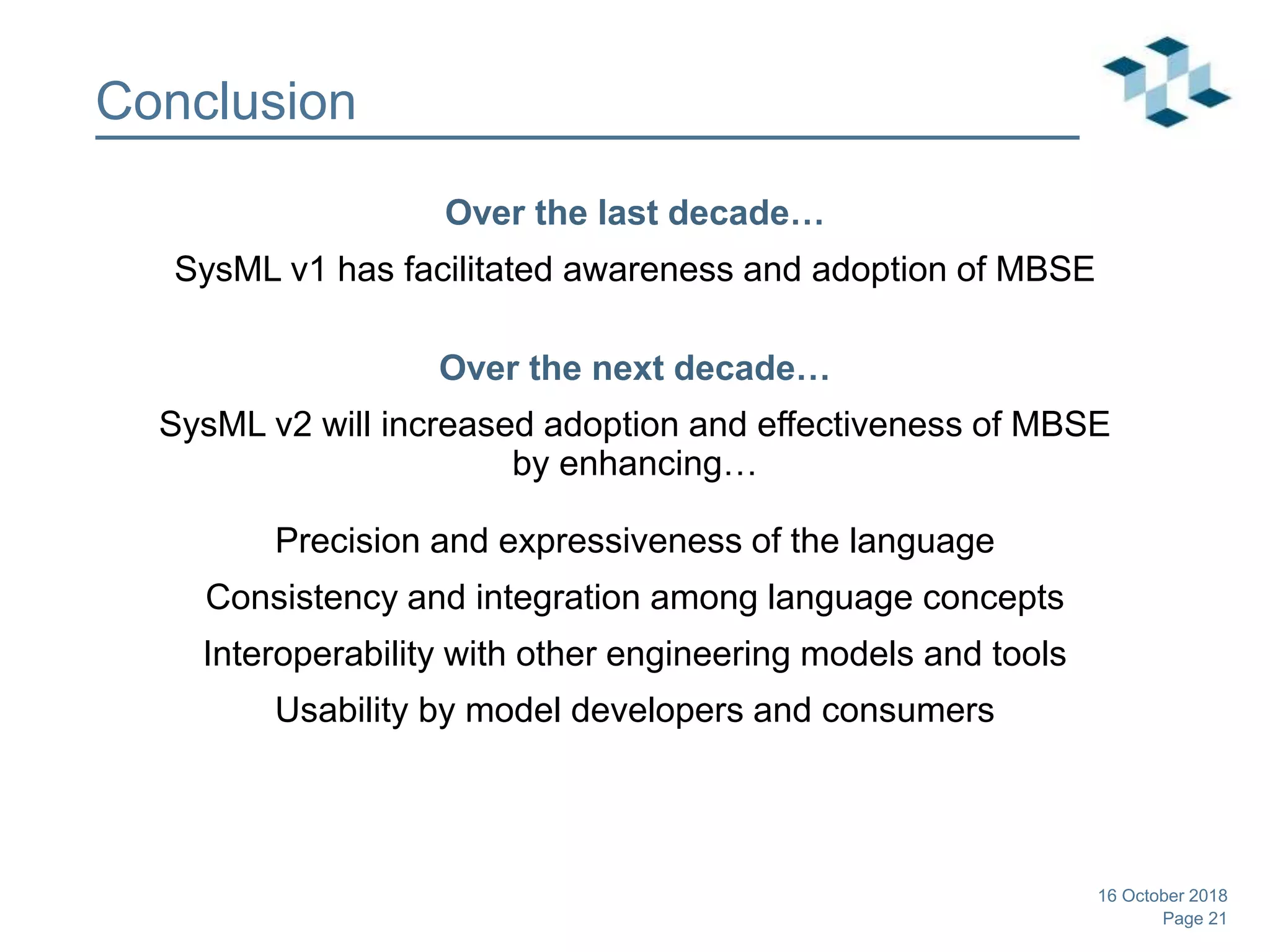Page 21
Conclusion
Over the last decade…
SysML v1 has facilitated awareness and adoption of MBSE
Over the next decade…
SysML v2 will increased adoption and effectiveness of MBSE
by enhancing…
Precision and expressiveness of the language
Consistency and integration among language concepts
Interoperability with other engineering models and tools
Usability by model developers and consumers
16 October 2018
 