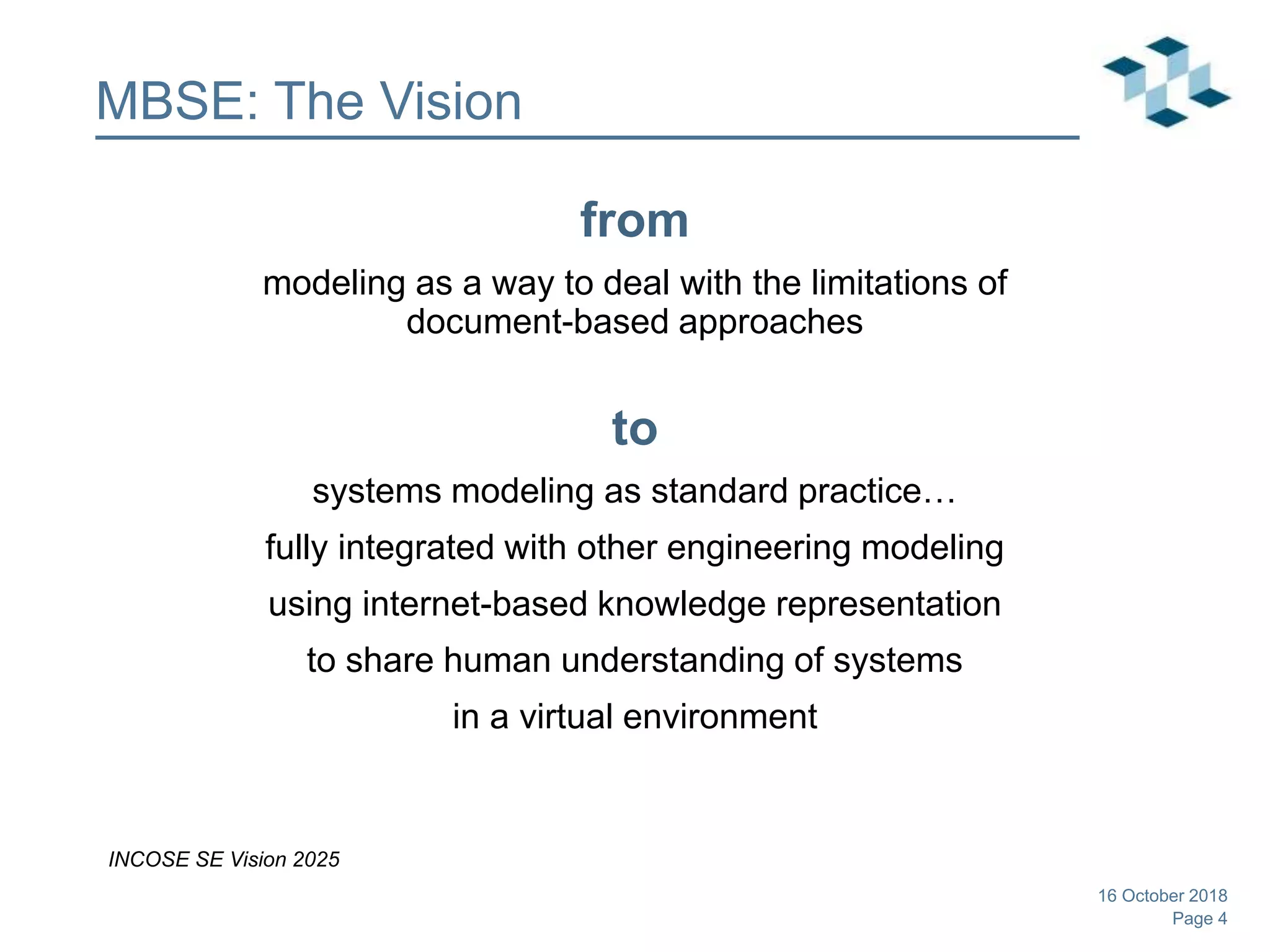 Page 4
MBSE: The Vision
from
modeling as a way to deal with the limitations of
document-based approaches
to
systems modeling as standard practice…
fully integrated with other engineering modeling
using internet-based knowledge representation
to share human understanding of systems
in a virtual environment
INCOSE SE Vision 2025
16 October 2018
 