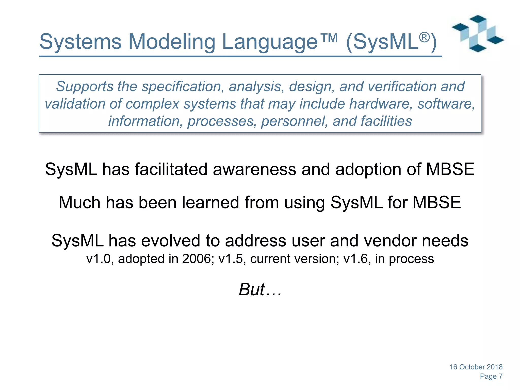 Page 7
Systems Modeling Language™ (SysML®)
SysML has facilitated awareness and adoption of MBSE
Much has been learned from using SysML for MBSE
SysML has evolved to address user and vendor needs
v1.0, adopted in 2006; v1.5, current version; v1.6, in process
But…
16 October 2018
Supports the specification, analysis, design, and verification and
validation of complex systems that may include hardware, software,
information, processes, personnel, and facilities
 