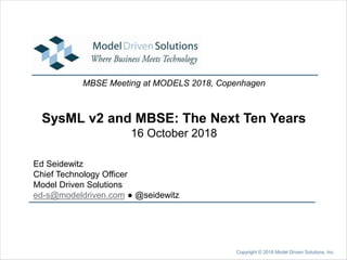 SysML v2 and MBSE: The Next Ten Years
16 October 2018
Ed Seidewitz
Chief Technology Officer
Model Driven Solutions
ed-s@modeldriven.com ● @seidewitz
MBSE Meeting at MODELS 2018, Copenhagen
Copyright © 2018 Model Driven Solutions, Inc.
 