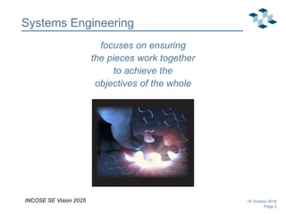 Page 2
Systems Engineering
focuses on ensuring
the pieces work together
to achieve the
objectives of the whole
16 October 2018INCOSE SE Vision 2025
 