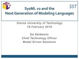 SST
Vienna University of Technology
18 February 2019
Ed Seidewitz
Chief Technology Officer
Model Driven Solutions
SysML v2 and the
Next Generation of Modeling Languages
 