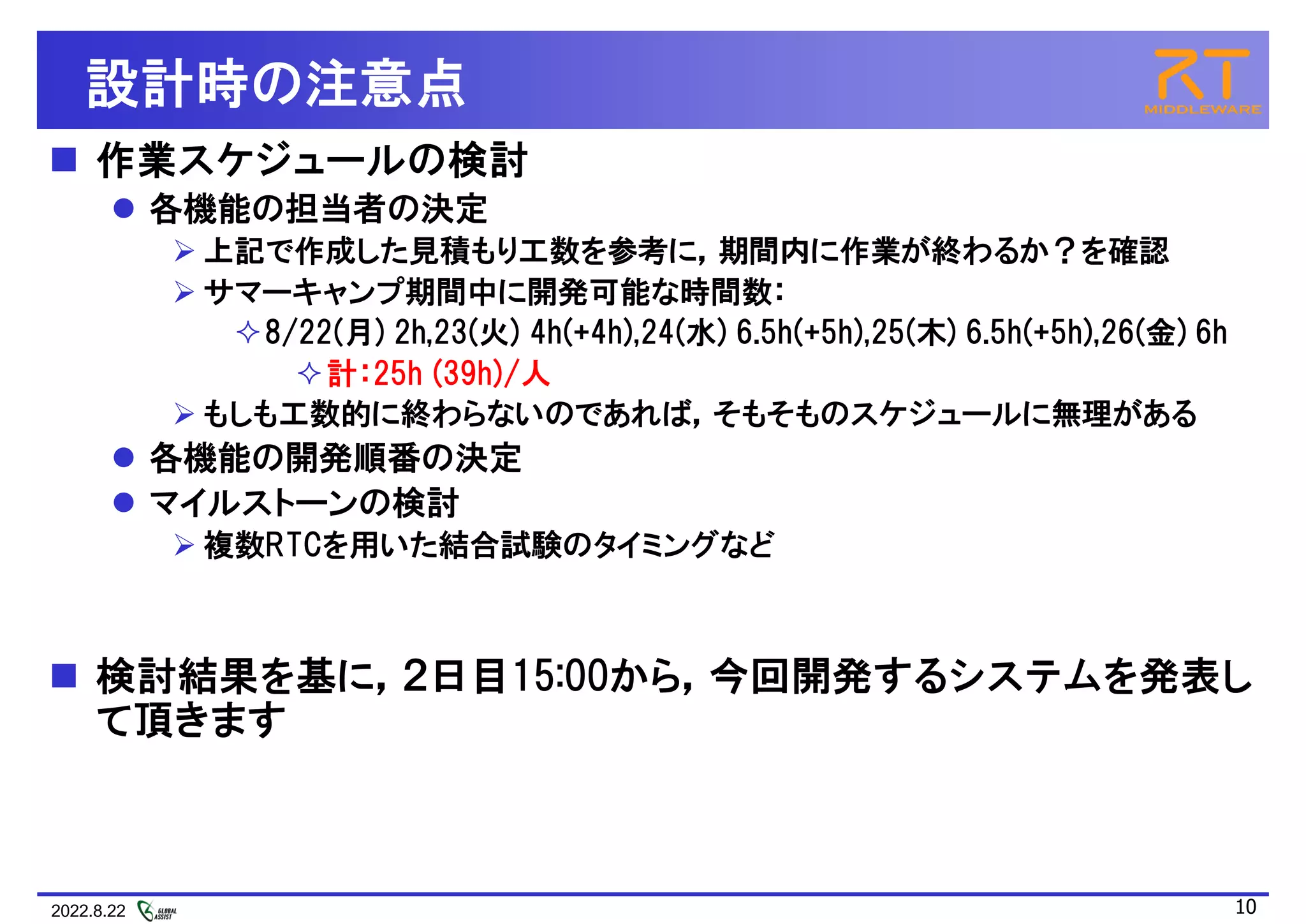 2022.8.22 10
設計時の注意点
 作業スケジュールの検討
 各機能の担当者の決定
 上記で作成した見積もり工数を参考に，期間内に作業が終わるか？を確認
 サマーキャンプ期間中に開発可能な時間数：
8/22(月) 2h,23(火) 4h(+4h),24(水) 6.5h(+5h),25(木) 6.5h(+5h),26(金) 6h
計：25h (39h)/人
 もしも工数的に終わらないのであれば，そもそものスケジュールに無理がある
 各機能の開発順番の決定
 マイルストーンの検討
 複数RTCを用いた結合試験のタイミングなど
 検討結果を基に，２日目15:00から，今回開発するシステムを発表し
て頂きます
 