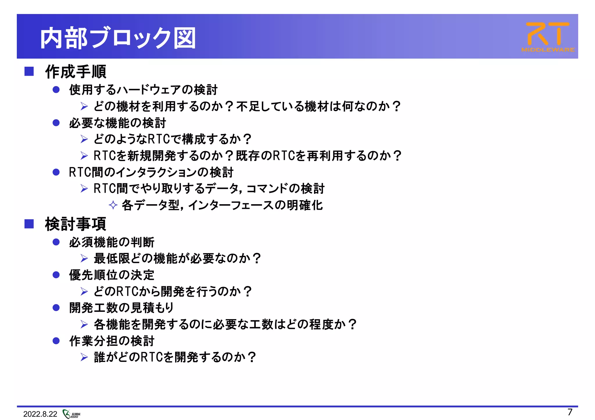 2022.8.22 7
内部ブロック図
 作成手順
 使用するハードウェアの検討
 どの機材を利用するのか？不足している機材は何なのか？
 必要な機能の検討
 どのようなRTCで構成するか？
 RTCを新規開発するのか？既存のRTCを再利用するのか？
 RTC間のインタラクションの検討
 RTC間でやり取りするデータ，コマンドの検討
 各データ型，インターフェースの明確化
 検討事項
 必須機能の判断
 最低限どの機能が必要なのか？
 優先順位の決定
 どのRTCから開発を行うのか？
 開発工数の見積もり
 各機能を開発するのに必要な工数はどの程度か？
 作業分担の検討
 誰がどのRTCを開発するのか？
 