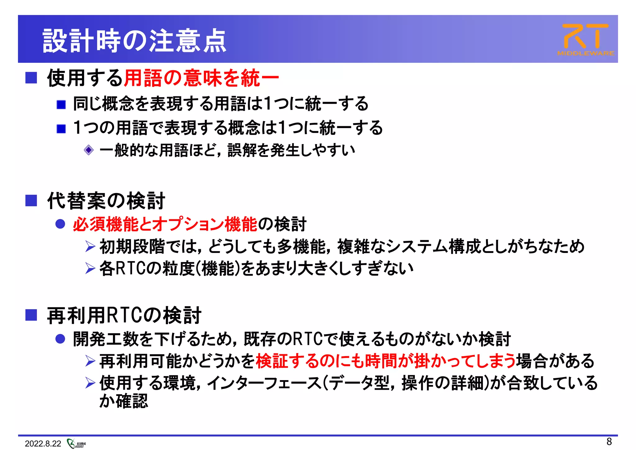 2022.8.22 8
設計時の注意点
 使用する用語の意味を統一
同じ概念を表現する用語は１つに統一する
１つの用語で表現する概念は１つに統一する
一般的な用語ほど，誤解を発生しやすい
 代替案の検討
 必須機能とオプション機能の検討
初期段階では，どうしても多機能，複雑なシステム構成としがちなため
各RTCの粒度(機能)をあまり大きくしすぎない
 再利用RTCの検討
 開発工数を下げるため，既存のRTCで使えるものがないか検討
再利用可能かどうかを検証するのにも時間が掛かってしまう場合がある
使用する環境，インターフェース(データ型，操作の詳細)が合致している
か確認
 