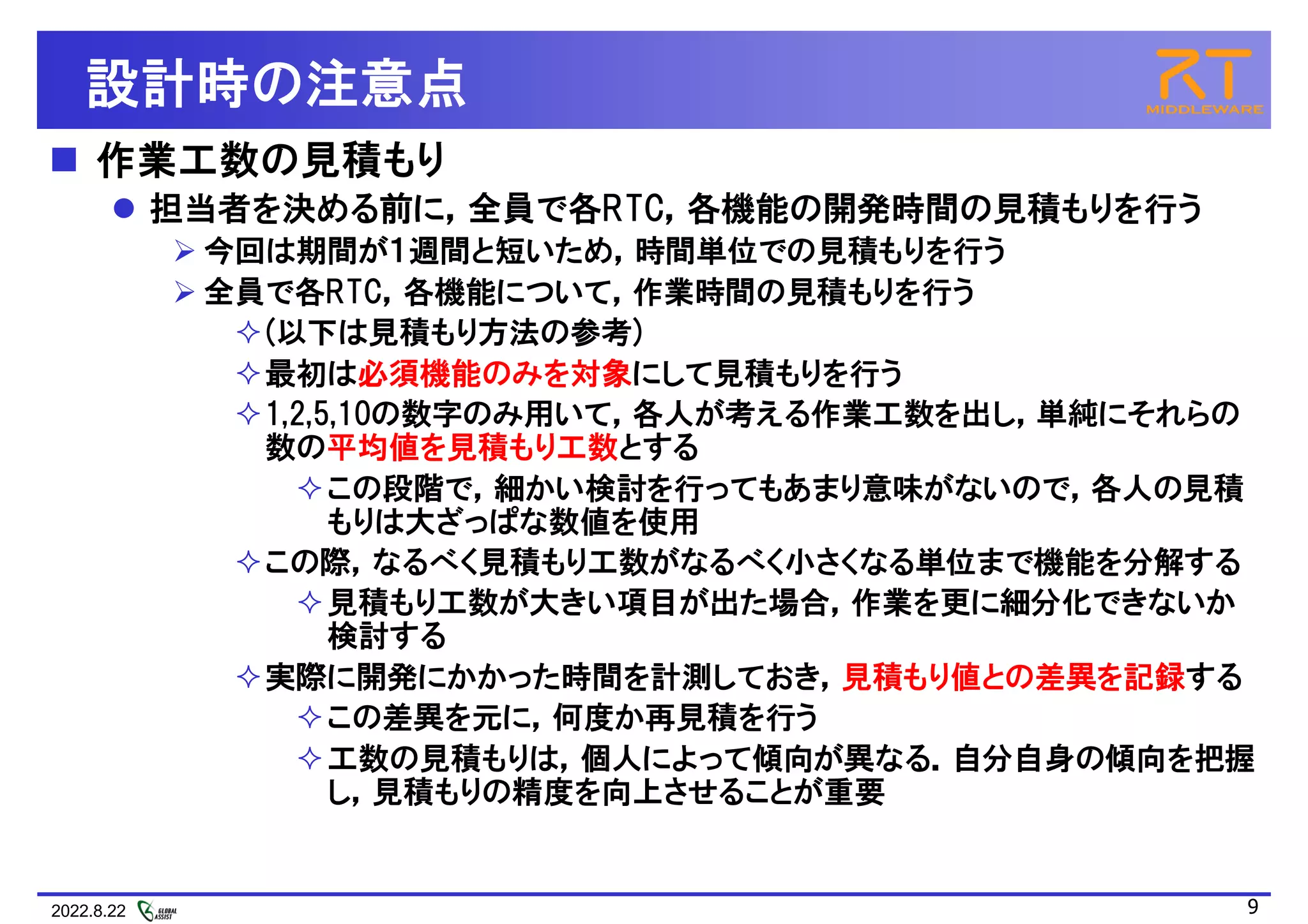 2022.8.22 9
設計時の注意点
 作業工数の見積もり
 担当者を決める前に，全員で各RTC，各機能の開発時間の見積もりを行う
 今回は期間が１週間と短いため，時間単位での見積もりを行う
 全員で各RTC，各機能について，作業時間の見積もりを行う
(以下は見積もり方法の参考)
最初は必須機能のみを対象にして見積もりを行う
1,2,5,10の数字のみ用いて，各人が考える作業工数を出し，単純にそれらの
数の平均値を見積もり工数とする
この段階で，細かい検討を行ってもあまり意味がないので，各人の見積
もりは大ざっぱな数値を使用
この際，なるべく見積もり工数がなるべく小さくなる単位まで機能を分解する
見積もり工数が大きい項目が出た場合，作業を更に細分化できないか
検討する
実際に開発にかかった時間を計測しておき，見積もり値との差異を記録する
この差異を元に，何度か再見積を行う
工数の見積もりは，個人によって傾向が異なる．自分自身の傾向を把握
し，見積もりの精度を向上させることが重要
 