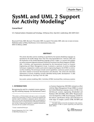 Regular Paper


SysML and UML 2 Support
for Activity Modeling*
Conrad Bock†

U.S. National Institute of Standards and Technology, 100 Bureau Drive, Stop 8263, Gaithersburg, MD 20899-8263
      SysML AND UML 2 SUPPORT FOR ACTIVITY MODELING




Received 29 July 2005; Revised 1 November 2005; Accepted 4 November 2005, after one or more revisions
Published online in Wiley InterScience (www.interscience.wiley.com).
DOI 10.1002/sys.20046




                                                                 ABSTRACT
                           This article describes activity modeling as specified by the Systems Modeling Language (as
                           specified by the SysML Merge Team, http://doc.omg.org/ad/2006-02-01, February 2006) and
                           the finalization of the Unified Modeling Language version 2 (UML 2). It reviews and updates
                           an earlier proposed alignment between Enhanced Functional Flow Block Diagrams (EFFBD),
                           UML 2 Activities, and requirements developed by the International Council on Systems
                           Engineering and Object Management Group. It presents a spectrum of activity modeling
                           techniques, ranging from a widely used systems engineering diagram, the EFFBD, to continu-
                           ous flow modeling. The techniques include control capabilities, continuous system concepts,
                           and others related to functional decomposition and allocation. The article also describes
                           refinements of activity modeling concepts identified during SysML development. © 2006
                           Wiley Periodicals, Inc. Syst Eng 9:160–186, 2006

                           Key words: systems modeling; UML 2 Activities; EFFBD; functional flow; continuous systems




1. INTRODUCTION                                                               on Systems Engineering (INCOSE) initiated an effort
                                                                              with the Object Management Group (OMG) to extend
Recognizing the need for a standard systems engineer-                         the Unified Modeling Language version 2 (UML 2) for
ing (SE) modeling language, the International Council                         full-lifecycle systems engineering [Friedenthal and
                                                                              Burkhart, 2003; SE-DSIG, 2002, 2005].1 Requirements
*This article is a US Government work and, as such, is in the public          were developed for a UML-based language suitable for
domain in the United States of America. Commercial equipment and              the analysis, specification, design, and verification of a
materials might be identified to adequately specify certain proce-
dures. In no case does such identification imply recommendation or
                                                                              wide range of complex systems (UML SE RFP) and
endorsement by the U.S. National Institute of Standards and Technol-
                                                                                    1
ogy, nor does it imply that the materials or equipment identified are                 An earlier article reviewed the development of this initiative,
necessarily the best available for the purpose.                               the applicability of UML to systems engineering, and related work
                                                                              [Bock, 2003a].
†
    E-mail: conrad.bock@nist.gov

Systems Engineering, Vol. 9, No. 2, 2006
© 2006 Wiley Periodicals, Inc.

                                                                        160
 