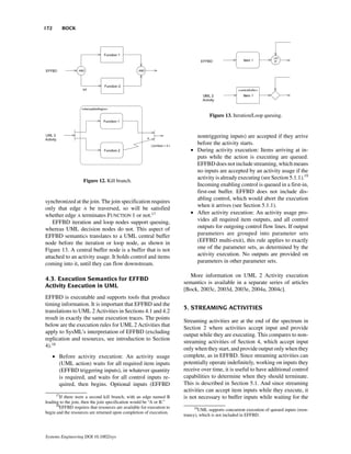 172       BOCK




                                                                                    Figure 13. Iteration/Loop queuing.



                                                                            nontriggering inputs) are accepted if they arrive
                                                                            before the activity starts.
                                                                          • During activity execution: Items arriving at in-
                                                                            puts while the action is executing are queued.
                                                                            EFFBD does not include streaming, which means
                                                                            no inputs are accepted by an activity usage if the
                                                                            activity is already executing (see Section 5.1.1).19
                    Figure 12. Kill branch.
                                                                            Incoming enabling control is queued in a first-in,
                                                                            first-out buffer. EFFBD does not include dis-
                                                                            abling control, which would abort the execution
synchronized at the join. The join specification requires
                                                                            when it arrives (see Section 5.1.1).
only that edge A be traversed, so will be satisfied
whether edge A terminates FUNCTION 1 or not.17                            • After activity execution: An activity usage pro-
   EFFBD iteration and loop nodes support queuing,                          vides all required item outputs, and all control
whereas UML decision nodes do not. This aspect of                           outputs for outgoing control flow lines. If output
EFFBD semantics translates to a UML central buffer                          parameters are grouped into parameter sets
node before the iteration or loop node, as shown in                         (EFFBD multi-exit), this rule applies to exactly
Figure 13. A central buffer node is a buffer that is not                    one of the parameter sets, as determined by the
attached to an activity usage. It holds control and items                   activity execution. No outputs are provided on
coming into it, until they can flow downstream.                             parameters in other parameter sets.

                                                                         More information on UML 2 Activity execution
4.3. Execution Semantics for EFFBD
                                                                       semantics is available in a separate series of articles
Activity Execution in UML
                                                                       [Bock, 2003c, 2003d, 2003e, 2004a, 2004c].
EFFBD is executable and supports tools that produce
timing information. It is important that EFFBD and the
                                                                       5. STREAMING ACTIVITIES
translations to UML 2 Activities in Sections 4.1 and 4.2
result in exactly the same execution traces. The points
                                                                       Streaming activities are at the end of the spectrum in
below are the execution rules for UML 2 Activities that
                                                                       Section 2 where activities accept input and provide
apply to SysML’s interpretation of EFFBD (excluding
                                                                       output while they are executing. This compares to non-
replication and resources, see introduction to Section
                                                                       streaming activities of Section 4, which accept input
4).18
                                                                       only when they start, and provide output only when they
      • Before activity execution: An activity usage                   complete, as in EFFBD. Since streaming activities can
        (UML action) waits for all required item inputs                potentially operate indefinitely, working on inputs they
        (EFFBD triggering inputs), in whatever quantity                receive over time, it is useful to have additional control
        is required, and waits for all control inputs re-              capabilities to determine when they should terminate.
        quired, then begins. Optional inputs (EFFBD                    This is described in Section 5.1. And since streaming
                                                                       activities can accept item inputs while they execute, it
      17
        If there were a second kill branch, with an edge named B       is not necessary to buffer inputs while waiting for the
leading to the join, then the join specification would be “A or B.”
      18
        EFFBD requires that resources are available for execution to         19
                                                                                UML supports concurrent execution of queued inputs (reen-
begin and the resources are returned upon completion of execution.
                                                                       trancy), which is not included in EFFBD.



Systems Engineering DOI 10.1002/sys
 