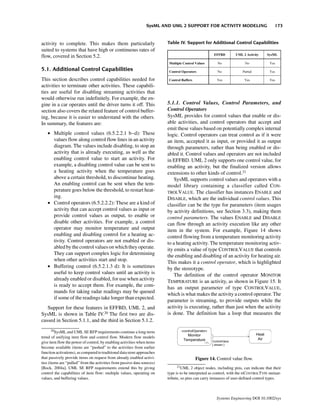 SysML AND UML 2 SUPPORT FOR ACTIVITY MODELING                            173


activity to complete. This makes them particularly                        Table IV. Support for Additional Control Capabilities
suited to systems that have high or continuous rates of
flow, covered in Section 5.2.

5.1. Additional Control Capabilities
This section describes control capabilities needed for
activities to terminate other activities. These capabili-
ties are useful for disabling streaming activities that
would otherwise run indefinitely. For example, the en-
gine in a car operates until the driver turns it off. This                5.1.1. Control Values, Control Parameters, and
section also covers the related feature of control buffer-                Control Operators
ing, because it is easier to understand with the others.                  SysML provides for control values that enable or dis-
In summary, the features are:                                             able activities, and control operators that accept and
                                                                          emit these values based on potentially complex internal
   • Multiple control values (6.5.2.2.1 b–d): These                       logic. Control operators can treat control as if it were
     values flow along control flow lines in an activity                  an item, accepted it as input, or provided it as output
     diagram. The values include disabling, to stop an                    through parameters, rather than being enabled or dis-
     activity that is already executing, as well as the                   abled it. Control values and operators are not included
     enabling control value to start an activity. For                     in EFFBD. UML 2 only supports one control value, for
     example, a disabling control value can be sent to                    enabling an activity, but the finalized version allows
     a heating activity when the temperature goes                         extensions to other kinds of control.21
     above a certain threshold, to discontinue heating.                       SysML supports control values and operators with a
     An enabling control can be sent when the tem-                        model library containing a classifier called CON-
     perature goes below the threshold, to restart heat-                  TROLVALUE. The classifier has instances ENABLE and
     ing.                                                                 DISABLE, which are the individual control values. This
   • Control operators (6.5.2.2.2): These are a kind of                   classifier can be the type for parameters (item usages
     activity that can accept control values as input or                  by activity definitions, see Section 3.3), making them
     provide control values as output, to enable or                       control parameters. The values ENABLE and DISABLE
     disable other activities. For example, a control                     can flow through an activity execution like any other
     operator may monitor temperature and output                          item in the system. For example, Figure 14 shows
     enabling and disabling control for a heating ac-                     control flowing from a temperature monitoring activity
     tivity. Control operators are not enabled or dis-                    to a heating activity. The temperature monitoring activ-
     abled by the control values on which they operate.                   ity emits a value of type CONTROLVALUE that controls
     They can support complex logic for determining                       the enabling and disabling of an activity for heating air.
     when other activities start and stop.                                This makes it a control operator, which is highlighted
   • Buffering control (6.5.2.1.3 d): It is sometimes                     by the stereotype.
     useful to keep control values until an activity is                       The definition of the control operator MONITOR
     already enabled or disabled, for use when activity                   TEMPERATURE is an activity, as shown in Figure 15. It
     is ready to accept them. For example, the com-                       has an output parameter of type CONTROLVALUE,
     mands for taking radar readings may be queued                        which is what makes the activity a control operator. The
     if some of the readings take longer than expected.
                                                                          parameter is streaming, to provide outputs while the
   Support for these features in EFFBD, UML 2, and                        activity is executing, rather than just when the activity
SysML is shown in Table IV.20 The first two are dis-                      is done. The definition has a loop that measures the
cussed in Section 5.1.1, and the third in Section 5.1.2.
       20
         SysML and UML SE RFP requirements continue a long-term
trend of unifying item flow and control flow. Modern flow models
give item flow the power of control, by enabling activities when items
become available (items are “pushed” to the activities from earlier
function activations), as compared to traditional data store approaches
that passively provide items on request from already enabled activi-                      Figure 14. Control value flow.
ties (items are “pulled” from the activities from passive data sources)
[Bock, 2004a]. UML SE RFP requirements extend this by giving                   21
                                                                                   UML 2 object nodes, including pins, can indicate that their
control the capabilities of item flow: multiple values, operating on      type is to be interpreted as control, with the ISCONTROLTYPE metaat-
values, and buffering values.                                             tribute, so pins can carry instances of user-defined control types.



                                                                                                       Systems Engineering DOI 10.1002/sys
 