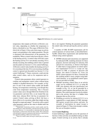 174        BOCK




                                                 Figure 15. Definition of a control operator.


temperature, then outputs an ENABLE or DISABLE con-                       this is not required. Omitting the parameter guarantees
trol value, depending on whether the temperature is                       the control value will start and stop the activity it arrives
below a threshold or not. The usage of MONITOR TEM-                       at.
PERATURE in Figure 14 has a pin (item usage on activity                       A number of UML SE RFP requirements call for
usage) corresponding to the output parameter. The pin                     control operators of various kinds, as described below.
is annotated with characteristics of the parameter, for                   SysML refined these requirements and satisfied them
readability. When a control value leaves the pin, it flows                without using control operators.
to the heating activity. A control value of ENABLE starts                    • EFFBD selection and concurrency are supported
the heating activity if it is not already executing. If it is                  by dedicated UML modeling elements for those
already executing, the enabling control value is ignored                       purposes: decision and merge for selection, fork
and discarded (see Section 5.1.2 for control buffering).                       and join for concurrency, as shown in the Figure
A DISABLE control value disables the heating activity if                       9, rather than as usage patterns of control opera-
it is executing at the time. If it is not executing, disabling                 tors (requirement 6.5.2.2.2 c). Loops are sup-
control is ignored and discarded (see Section 5.1.2 for                        ported in UML as patterns of decision and
control buffering).22 Future extensions could provide                          merges, also shown in Section 4.2. Users can
other control values, such as for suspension and re-                           define control operators for these, if desired, but
                                                                               the resulting model is more compact using dedi-
sumption.
                                                                               cated elements, so no predefined control opera-
     Control value parameters allow control operators to
                                                                               tors are provided in SysML.
combine and manipulate control values without being
                                                                             • Multiple incoming control flows to an activity
enabled or disabled themselves. For example, in Fig-
                                                                               usage can be combined (6.5.2.2.1 a) using the
ures 14 and 15 the control values enable and disable
                                                                               UML join element with join specification (see
heating, not temperature monitoring, even though they                          example in Fig. 12), or can be preceded by a
come from temperature monitoring. This is because                              separate control operator that performs the com-
control values move through MONITOR TEMPERATURE                                bination. The control operator can also be embed-
via parameters and item flow, so are treated like any                          ded in the activity, but then it is hidden from
other item, whereas HEAT AIR has no parameter for                              diagrams that use the activity.
control. Control values arriving at HEAT AIR have a                          • Disabling an activity by timeout (6.5.2.2.1 e) is
direct effect on its execution, rather than simply moving                      supported by a usage pattern of UML interrupt-
through it as input and output.23 An activity with a control                   ible regions, accept event actions, and joins. An
value parameter could use the value to disable itself, but                     example of interruption by signal receipt is
      22
       Temperature monitoring activities would usually emit EN-
                                                                               shown in Figure 33. Time event receipt is similar,
ABLE and DISABLE values alternately, so the discard cases above would          but uses an hourglass notation.
not occur. However, it is not possible to determine that the discard
functionality is unnecessary from the above model. This would need        5.1.2. Control Buffering
to be declared by a process constraint on the function, or derived from
                                                                          Control buffering is applicable across the spectrum of
more detailed modeling of MEASURE TEMPERATURE.
      23
        Same for control values arriving at control pins (see Section     Section 2 when activities are disabled waiting on other
5.1.2).                                                                   inputs. Control arriving at an activity that is already


Systems Engineering DOI 10.1002/sys
 