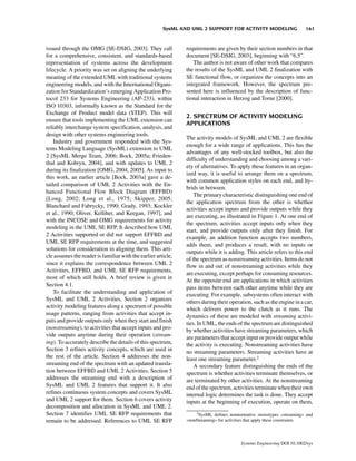 SysML AND UML 2 SUPPORT FOR ACTIVITY MODELING                   161


issued through the OMG [SE-DSIG, 2003]. They call              requirements are given by their section numbers in that
for a comprehensive, consistent, and standards-based           document [SE-DSIG, 2003], beginning with “6.5”.
representation of systems across the development                  The author is not aware of other work that compares
lifecycle. A priority was set on aligning the underlying       the results of the SysML and UML 2 finalization with
meaning of the extended UML with traditional systems           SE functional flow, or organizes the concepts into an
engineering models, and with the International Organi-         integrated framework. However, the spectrum pre-
zation for Standardization’s emerging Application Pro-         sented here is influenced by the description of func-
tocol 233 for Systems Engineering (AP-233), within             tional interaction in Herzog and Torne [2000].
ISO 10303, informally known as the Standard for the
Exchange of Product model data (STEP). This will
                                                               2. SPECTRUM OF ACTIVITY MODELING
ensure that tools implementing the UML extension can
                                                               APPLICATIONS
reliably interchange system specification, analysis, and
design with other systems engineering tools.
                                                               The activity models of SysML and UML 2 are flexible
    Industry and government responded with the Sys-
                                                               enough for a wide range of applications. This has the
tems Modeling Language (SysML) extension to UML
                                                               advantages of any well-stocked toolbox, but also the
2 [SysML Merge Team, 2006; Bock, 2005a; Frieden-
                                                               difficulty of understanding and choosing among a vari-
thal and Kobryn, 2004], and with updates to UML 2
                                                               ety of alternatives. To apply these features in an organ-
during its finalization [OMG, 2004, 2005]. As input to
                                                               ized way, it is useful to arrange them on a spectrum,
this work, an earlier article [Bock, 2003a] gave a de-
                                                               with common application styles on each end, and hy-
tailed comparison of UML 2 Activities with the En-
                                                               brids in between.
hanced Functional Flow Block Diagram (EFFBD)
                                                                   The primary characteristic distinguishing one end of
[Long, 2002; Long et al., 1975; Skipper, 2005;
                                                               the application spectrum from the other is whether
Blanchard and Fabrycky, 1990; Grady, 1993; Kockler
                                                               activities accept inputs and provide outputs while they
et al., 1990; Oliver, Kelliher, and Keegan, 1997], and
                                                               are executing, as illustrated in Figure 1. At one end of
with the INCOSE and OMG requirements for activity
                                                               the spectrum, activities accept inputs only when they
modeling in the UML SE RFP. It described how UML
                                                               start, and provide outputs only after they finish. For
2 Activities supported or did not support EFFBD and
                                                               example, an addition function accepts two numbers,
UML SE RFP requirements at the time, and suggested
                                                               adds them, and produces a result, with no inputs or
solutions for consideration in aligning them. This arti-
                                                               outputs while it is adding. This article refers to this end
cle assumes the reader is familiar with the earlier article,
                                                               of the spectrum as nonstreaming activities. Items do not
since it explains the correspondence between UML 2
                                                               flow in and out of nonstreaming activities while they
Activities, EFFBD, and UML SE RFP requirements,
                                                               are executing, except perhaps for consuming resources.
most of which still holds. A brief review is given in
                                                               At the opposite end are applications in which activities
Section 4.1.
                                                               pass items between each other anytime while they are
    To facilitate the understanding and application of         executing. For example, subsystems often interact with
SysML and UML 2 Activities, Section 2 organizes                others during their operation, such as the engine in a car,
activity modeling features along a spectrum of possible        which delivers power to the clutch as it runs. The
usage patterns, ranging from activities that accept in-        dynamics of these are modeled with streaming activi-
puts and provide outputs only when they start and finish       ties. In UML, the ends of the spectrum are distinguished
(nonstreaming), to activities that accept inputs and pro-      by whether activities have streaming parameters, which
vide outputs anytime during their operation (stream-           are parameters that accept input or provide output while
ing). To accurately describe the details of this spectrum,     the activity is executing. Nonstreaming activities have
Section 3 refines activity concepts, which are used in         no streaming parameters. Streaming activities have at
the rest of the article. Section 4 addresses the non-          least one streaming parameter.2
streaming end of the spectrum with an updated transla-             A secondary feature distinguishing the ends of the
tion between EFFBD and UML 2 Activities. Section 5             spectrum is whether activities terminate themselves, or
addresses the streaming end with a description of              are terminated by other activities. At the nonstreaming
SysML and UML 2 features that support it. It also              end of the spectrum, activities terminate when their own
refines continuous system concepts and covers SysML            internal logic determines the task is done. They accept
and UML 2 support for them. Section 6 covers activity          inputs at the beginning of execution, operate on them,
decomposition and allocation in SysML and UML 2.
Section 7 identifies UML SE RFP requirements that                  2
                                                                    SysML defines nonnormative stereotypes «streaming» and
remain to be addressed. References to UML SE RFP               «nonStreaming» for activities that apply these constraints.



                                                                                        Systems Engineering DOI 10.1002/sys
 
