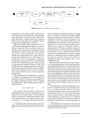 SysML AND UML 2 SUPPORT FOR ACTIVITY MODELING                             179




                                          Figure 26. Activity for numerical solution of Eq. (1).



tion behaviors in the finalized UML 2, which are be-                     value on each input, and does not accept any more input
haviors that operate only on data types, where the output                until it is finished and provides an output (EFFBD
values depend only on the input values, and have no                      functions also require control, see Section 4.1, which is
other effect than to compute output values. Function                     omitted here for brevity). The first execution of ADD
behaviors can be specialized if it is required to classify               will require a value on the input from MULTIPLY, even
some of them as mathematically continuous.                               though that has not executed yet. This is provided by a
    UML 2 and SysML support continuous flows (2),                        default value of zero for the input specified in ADD.
continuously varying inputs and outputs (3), and con-                    Then the sum is passed to an integrator, which is a
tinuous execution (4). There is no limit on how close                    streaming activity.32 It needs to execute for as long as it
together in time items may move through an activity,                     accepts inputs, because it retains the inputs and outputs
how different one input or output value is from the next                 of the previous cycle to calculate the result for the
one in time, or how long activities can execute.31                       current one. The integrated value is passed to a display
SysML treats continuous flow (2) as a flow where the                     activity, also streaming, because it maintains a graph of
time between individual items or control values is ef-                   the result over time. The value is also passed to a
fectively zero as far as the application is concerned.                   multiplication function. Like addition, this is a non-
Continuously varying outputs (4) are specified with                      streaming function.
activities that continuously generate values according                       Figure 26 could execute each activity once in a cycle,
to mathematically continuous functions. UML 2 and                        as in some implementations of time march algorithms,
SysML also do not completely prescribe the timing of                     such as Runge-Kutta [Lambert, 1991]. Each clock cycle
flow through an activity. In particular, flows on separate               represents the increment of time chosen for the solver.
lines may be coordinated to occur so that each subac-                    This has the advantage of preventing backup of values
tivity is executed once in a cycle, if that is required by               at the slower activities; for example, integration may be
the application.                                                         slower than multiplication. If some activities produce a
    Figure 26 illustrates the flexibility above, and gives               value earlier than others in any particular clock cycle,
an example of an application from the middle of the                      their output does not flow to the next until the slowest
spectrum in Section 2. It shows an activity diagram of                   activity is done. This technique also allows the stream-
the ordinary differential equation in Eq. (1), adapted                   ing activities to access a global value for time that will
from [MathWorks, 2004], omitting the item types on                       be synchronized with whatever values are given as
flows for brevity.                                                       input.
                                                                             The example above illustrates that backup is a gen-
                      x′(t) = −2x(t) + u(t)                       (1)    eral issue for applications that use nonstreaming activi-
                                                                         ties, or streaming activities that are not always
   The activity on the left generates values for the                     executing. Continuous systems are especially prone to
mathematical function u. This is a streaming activity, as                backup because there is no limit on how fast inputs
indicated by the streaming output of values produced                     arrive at an activity usage. A nonstreaming activity may
while it is executing. It is started once and feeds values               still be operating on a previous input, or a streaming
to the addition function. The addition activity is non-                  activity may be disabled. This will cause the inputs to
streaming, since it is enabled only when it receives a                   be buffered, and if the rate of arrival stays high, will
      31                                                                       32
        An earlier article [Bock, 2003a] raised an issue with coordi-             The current time and the time increment could also be given
nating continuously flowing inputs at an activity usage. This is not a   as input to the streaming activities when they start. This would make
problem when continuous flow is treated as a limiting case of discrete   them hybrid EFFBD/interaction activities, because some parameters
flow.                                                                    would be streaming and others would not.



                                                                                                      Systems Engineering DOI 10.1002/sys
 