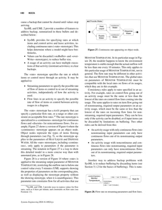 180       BOCK


cause a backup that cannot be cleared until values stop
arriving.
   SysML and UML 2 provide a number of features to
address backup, summarized in these bullets and de-
scribed below:
      • SysML provides for specifying rates at which
        items and control arrive and leave activities, in-
        cluding continuous rates («rate» stereotype). This
        helps determine where a model might have bot-                       Figure 27. Continuous rate appearing on object node.
        tlenecks,
      • Values can be discarded («noBuffer» and «over-
                                                                         MONITOR TEMPERATURE. In its particular usage in Fig-
        Write» stereotypes), to reduce buffer size.
                                                                         ure 28, the modeler happens to know the environment
      • A usage of an activity can have multiple execu-                  temperature is stable enough that the actual outflow will
        tions of that activity (reentrant activities), to clear          be less than one every 10 minutes. This only applies to
        backups.                                                         this particular usage of MONITOR TEMPERATURE, not in
   The «rate» stereotype specifies the rate at which                     general. The flow rate may be different in other activi-
items or control move through an activity. It may be                     ties that use MONITOR TEMPERATURE. The global rates
applied to:                                                              on parameters of MONITOR TEMPERATURE must be
                                                                         compatible with the local rates on flows of its usages,
      • Streaming parameters to specify the possible rate                which they are in this example.
        of flow of items or control in or out of streaming                   Consistency rules apply to rates specified in an ac-
        activities, independently of how the activity is                 tivity. For example, rates on control flow going out of
        used.                                                            an activity usage must be the same or less than the
      • Flow lines in an activity to specify the possible                lowest of the rates on control flow lines coming into the
        rate of flow of items or control between activity                usage. The same applies to rates on item flow going out
        usages in a diagram.                                             of nonstreaming, required output parameters on an ac-
                                                                         tivity usage, which must be the same or less than the
   The «rate» stereotype has a RATE property that can
                                                                         lowest of the rates on incoming flow lines for non-
specify a particular flow rate, or a range or other con-
                                                                         streaming, required input parameters. They can be less
straint on acceptable flow rates.33 The rate stereotype is
                                                                         only if the activity can be disabled, or if input items can
specialized to a «continuous» stereotype for continuous
                                                                         be discarded by limitations on buffering. Two other
flows and «discrete» for noncontinuous flows. For ex-
                                                                         rules can be derived from this:
ample, Figure 27 shows a version of Figure 4 where the
«continuous» stereotype appears on an object node.                          • An activity usage with only continuous flows into
Object nodes represent the types of items flowing                             nonstreaming input parameters can only have
through parameters (see Fig. 5), so the stereotype ap-                        continuous flows out of its nonstreaming output
plies to the parameters of HEAT LIQUID and DISPENSE                           parameters.
WATER. All the «rate» stereotypes, including «continu-                      • An activity usage with noncontinuous and con-
ous», only apply to parameters if the parameter is                            tinuous flows into nonstreaming, required input
streaming. The notation in Figure 27 is a way to show                         parameters can only have noncontinuous flows
this detailed model in a more concise way than with                           out of its nonstreaming, required output parame-
annotated pins, as in Figure 28.                                              ters.
   Figure 28 is a version of Figure 14 where «rate» is
                                                                           Another way to address backup problems with
applied to the streaming output parameter of MONITOR
                                                                         SysML is to reduce buffering by discarding items (see
TEMPERATURE, restricting the outflow rate to below one
                                                                         Section 5.1.2 for the basics of buffering). This is natu-
control value every 5 minutes (UML supports showing
the properties of parameters on the corresponding pins,
as well as displaying the stereotype property without
the showing stereotype, when it is unambiguous). This
parameter rate constrains flow for all activities that use
      33
        SysML and UML 2 provide ways to express values for flow
rates, such as 4 liters per minute, and constraints on flow rates (see
Footnote 13).                                                            Figure 28. Flow rate on streaming parameters and flow lines.



Systems Engineering DOI 10.1002/sys
 