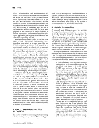 182     BOCK


to hold a maximum of one value, with the UPPERBOUND           tition. Activity decomposition corresponds to what is
property. If the buffer already has a value when a new        typically called functional decomposition, described in
one arrives, the «overwrite» stereotype indicates that        Section 6.1. UML partitions provide for dividing up the
the old value should be discarded to make room for the        subactivities of an activity for various purposes, one of
new one. When a humidity value arrives, it will be            which is to allocate subactivities in the partition to
paired with the most recent temperature as input. The         structural elements, as described in Section 6.2.
stereotypes «overwrite» and «noBuffer» have the same
effect when applied to continuous flows, because a            6.1. Activity Decomposition
continuous flow will always provide the latest value          A commonly used SE diagram shows how activities
regardless of which stereotype is applied. However, if        decompose into others, omitting flows between subac-
the flow is sometimes continuous and sometimes dis-           tivities. For example, the activity decomposition for
crete or not flowing at all, «overwrite» will keep the last   Figures 14 and 15 in Section 5.1.1 would show the
value, while «noBuffer» will not.                             activity in the first diagram breaking down into MONI-
    Another technique for preventing backup is to use a       TORING TEMPERATURE and HEAT AIR, and MONITOR-
feature of UML 2 that provides for concurrent execu-          ING TEMPERATURE breaking down into MEASURE
tions of the same activity at the same usage (also see        TEMPERATURE. These diagrams show only decomposi-
EFFBD replication, see Section 7). If an activity is          tion, without other information normally shown on
reentrant, each complete set of inputs arriving at a usage    activity diagrams, such as flow lines between usages,
will create a new concurrent execution of the activity.       and coordinating nodes such as decision branches.
It is assumed these activities can be executed concur-            Activity decomposition can be modeled with class
rently without any conflict between the multiple execu-       diagrams (block definition diagrams in SysML), using
tions. For example, in Figure 26, addition and                UML 2’s application of class and instance concepts
multiplication are reentrant, so a new concurrent exe-        (item definition and item instance) to activity and exe-
cution will be started for newly arriving inputs, even if     cution (activity definition and execution instance):
the operation on previous inputs is not completed yet.
Outputs will be produced as fast as the inputs arrive,           • In UML and all class-based languages, instances
with only a single operation delay between the accep-              must conform to their class. For example, the
tance of an input and production of the corresponding              individual water heater with serial number
output. The only limit is in how many concurrent exe-              234523 must conform to the class WATER
cutions the underlying execution engine can support.               HEATER, by having values for the attributes speci-
    Continuous items (5), the last meaning for continu-            fied by the class, such as CAPACITY, that are
ous in Section 5.2.1, are partially supported in SysML             within the ranges defined by the class, for exam-
                                                                   ple, a positive integer. An individual water heater
and UML 2. They are modeled as classes (blocks in
                                                                   with a negative value for capacity would not
SysML), like any kind of item. For example, a class
                                                                   conform to its class.
WATER can represent the general characteristics of
                                                                 • UML 2 recognizes the same idea applies to ac-
water. It is expected that instances of these classes will
                                                                   tivities, in particular, activity executions must
be identifiable quantities of water, for example, the
                                                                   conform to their activity definition. For example,
water in a particular tank, bottle, or even individual
                                                                   every execution of MONITOR TEMPERATURE in
molecules. UML also does not restrict how small an
                                                                   Figure 15 must conform to the control and data
item may be, for example, to model continuous material
                                                                   flow shown in that diagram. An execution that did
or energy flow. However, a collection of water mole-
                                                                   not measure temperature and test it against a
cules has different characteristics from individual ones,
                                                                   threshold would not conform to MONITOR TEM-
such as boiling point of the collection, and molecular
                                                                   PERATURE. This means activities can be treated as
weight of the individual molecule. And the water in a
                                                                   classes, with their executions as instances.
tank can be divided and still be water, whereas an               • Classes can have associations between each
individual molecule cannot. These can be distinguished             other. Associations specify the allowable links
by the units of measurement.                                       that can exist between instances of the associated
                                                                   classes. For example, the class WATER HEATER
6. ACTIVITY DECOMPOSITION AND                                      might be associated with a class POWER SOURCE,
ALLOCATION                                                         which means individual water heaters will be
                                                                   linked to individual water heaters.
This section covers two common aspects for presenting            • UML provides for strong composition associa-
activities: activity decomposition and allocation by par-          tions, which means destroying an instance at the


Systems Engineering DOI 10.1002/sys
 