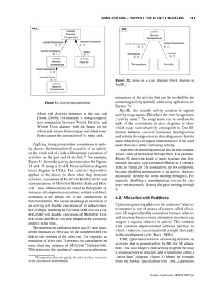 SysML AND UML 2 SUPPORT FOR ACTIVITY MODELING                   183




                                                                     Figure 32. Items on a class diagram (block diagram in
                                                                     SysML).



                                                                     executions of the activity that can be invoked by the
             Figure 31. Activity decomposition.                      containing activity (partially addressing replication, see
                                                                     Section 7).
                                                                         SysML also extends activity notation to support
       whole end destroys instances at the part end                  activity usage names. These have the form “usage name
       [Bock, 2004b]. For example, a strong composi-                 : activity name.” The usage name can be used on the
       tion association between WATER HEATER and                     ends of the associations in class diagrams to show
       WATER TANK classes, with the heater on the                    which usage each subactivity corresponds to. One dif-
       whole end, means destroying an individual water               ference between classical functional decomposition
       heater causes the destruction of its water tank.              and activity decomposition in class diagrams is that the
                                                                     same subactivity can appear more than once if it is used
    Applying strong composition associations to activ-               more than once in the containing activity.
ity classes, the termination of execution of an activity                 Activities on class diagrams can also be used to show
on the whole end of a link will terminate executions of              which kinds of items flow through them. For example,
activities on the part end of the link.34 For example,               Figure 32 shows the kinds of items (classes) that flow
Figure 31 shows the activity decomposition for Figures               through the open loop version of MONITOR TEMPERA-
14 and 15. using a SysML block definition diagram                    TURE in Figure 29. The associations are not composite,
(class diagram in UML). The «activity» keyword is                    because disabling an execution of an activity does not
applied to the classes to show when they represent                   necessarily destroy the items moving through it. For
activities. Executions of MAINTAIN TEMPERATURE will                  example, disabling a manufacturing process for cars
start executions of MONITOR TEMPERATURE and HEAT                     does not necessarily destroy the parts moving through
AIR. These subexecutions are linked to their parent by               it.
instances of composite associations, notated with black
diamonds at the whole end of the composition. In                     6.2. Allocation with Partitions
functional terms, this means disabling an execution of
an activity will disable executions of its subactivities.            Systems engineering addresses the relation of behavior
For example, disabling an execution of MAINTAIN TEM-                 to structure as part of an area of concern called alloca-
PERATURE will disable executions of MONITOR TEM-                     tion. SE requires flexible connection between behavior
PERATURE and HEAT AIR that happen to be executing                    and structure because many alternative structures can
under it at the time.                                                support a required behavior or activity. This contrasts
    The numbers on each association specify how many                 with common object-oriented software practice, in
of the instances of the class on the numbered end can                which a behavior is associated with a single class early
link to one instance of the other end. For example, an               in the development cycle [Bock, 2005a].
execution of MAINTAIN TEMPERATURE can relate to no                       UML 2 provides a notation for showing structure on
more than one instance of MONITOR TEMPERATURE.                       activities that is generalized in SysML for SE alloca-
This constrains the number of concurrent synchronous                 tion. This is no longer a pure activity diagram, because
                                                                     it relates activity to structure, and is sometimes called a
      34
        Composition does not specify the order in which executions   “swim lane” diagram. Figure 33 shows an example
on the part end will be terminated.                                  from the SysML specification with UML 2 partitions


                                                                                              Systems Engineering DOI 10.1002/sys
 