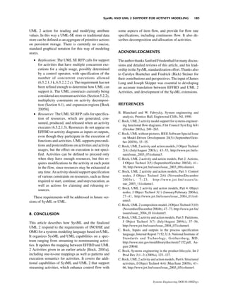 SysML AND UML 2 SUPPORT FOR ACTIVITY MODELING                     185


UML 2 action for reading and modifying attribute            some aspects of item flow, and provide for flow rate
values. In this way a UML-SE store or traditional data      specifications, including continuous flow. It also de-
store can be defined as an aggregate of primitive actions   scribes decomposition and allocation of activities.
on persistent storage. There is currently no concise,
standard graphical notation for this way of modeling
stores.                                                     ACKNOWLEDGMENTS

   • Replication: The UML SE RFP calls for support          The author thanks Sanford Friedenthal for many discus-
     for activities that have multiple concurrent exe-      sions and detailed reviews of this article, and his lead-
     cutions for a single usage, possibly determined        ership in the SysML standardization effort. Thanks also
     by a control operator, with specification of the       to Carolyn Boettcher and Fredrick (Rick) Steiner for
     number of concurrent executions allowed                their contributions and perspectives. The input of James
     (6.5.2.1.3 k, 6.5.2.2.2 c). The requirement has not    Long and Joseph Skipper was essential to developing
     been refined enough to determine how UML can           an accurate translation between EFFBD and UML 2
     support it. The UML constructs currently being         Activities, and development of the SysML extensions.
     considered are reentrant activities (Section 5.2.2),
     multiplicity constraints on activity decomposi-
     tion (Section 6.1), and expansion regions [Bock        REFERENCES
     2005b].
   • Resources: The UML SE RFP calls for specifica-         B. Blanchard and W. Fabrycky, System engineering and
                                                               analysis, Prentice Hall, Englewood Cliffs, NJ, 1990.
     tion of resources, which are generated, con-
                                                            C. Bock, UML 2 activity model support for systems engineer-
     sumed, produced, and released when an activity
                                                               ing functional flow diagrams, J Int Council Syst Eng 6(4)
     executes (6.5.2.1.3). Resources do not appear on          (October 2003a), 249–265.
     EFFBD or activity diagrams as inputs or outputs,       C. Bock, UML without pictures, IEEE Software Special Issue
     even though they participate in the execution of          on Model-Driven Development 20(5) (September/Octo-
     functions and activities. UML supports precondi-          ber 2003b), 33–35.
     tions and postconditions on activities and activity    C. Bock, UML 2 activity and action models, J Object Technol
     usages, but the effect on execution is not speci-         2(4) (July/August 2003c), 43–53, http://www.jot.fm/is-
     fied. Activities can be defined to proceed only           sues/issue_2003_07/column3.
     when they have enough resources, but this re-          C. Bock, UML 2 activity and action models, Part 2: Actions,
     quires modifications to the activity at each point        J Object Technol 2(5) (September/October 2003d), 41–
     in the flow, since resources may be exhausted at          56, http://www.jot.fm/issues/issue_2003_09/column4.
     any time. An activity should support specification     C. Bock, UML 2 activity and action models, Part 3: Control
     of various constraints on resources, such as those        nodes, J Object Technol 2(6) (November/December
     required to start, continue, and stop execution, as       2003e), 7–23, http://www.jot.fm/issues/is-
                                                               sue_2003_11/column1.
     well as actions for claiming and releasing re-
                                                            C. Bock, UML 2 activity and action models, Part 4: Object
     sources.
                                                               nodes, J Object Technol 3(1) (January/February 2004a),
   These requirements will be addressed in future ver-         27–41, http://www.jot.fm/issues/issue_2004_01/col-
sions of SysML or UML.                                         umn3.
                                                            C. Bock, UML 2 composition model, J Object Technol 3(10)
                                                               (November/December 2004b), 47–73, http://www.jot.fm/
8. CONCLUSION                                                  issues/issue_2004_011/column5.
                                                            C. Bock, UML 2 activity and action models, Part 5: Partitions,
This article describes how SysML and the finalized             J Object Technol 3(7) (July/August 2004c), 37–56,
                                                               http://www.jot.fm/issues/issue_2004_07/column4.
UML 2 respond to the requirements of INCOSE and
                                                            C. Bock, Inputs and outputs in the process specification
OMG for a systems modeling language based on UML.
                                                               language, Internal Report 7152, U.S. National Institute of
It organizes SysML and UML capabilities on a spec-
                                                               Standards and Technology, Gaithersburg, MD,
trum ranging from streaming to nonstreaming activi-            http://www.nist.gov/msidlibrary/doc/nistir7152.pdf, Au-
ties. It updates the mapping between EFFBD and UML             gust 2004d.
2 Activities given in an earlier article [Bock, 2003a],     C. Bock, Systems engineering in the product lifecycle, Int J
including one-to-one mappings as well as patterns and          Prod Dev 2(1–2) (2005a), 123–137.
execution semantics for activities. It covers the addi-     C. Bock, UML 2 activity and action models, Part 6: Structured
tional capabilities of SysML and UML 2 that support            activities, J Object Technol 4(4) (May/June 2005b), 43–
streaming activities, which enhance control flow with          66, http://www.jot.fm/issues/issue_2005_05/column4.



                                                                                      Systems Engineering DOI 10.1002/sys
 