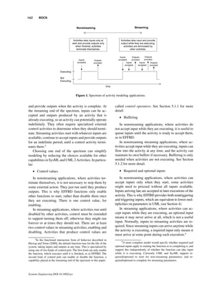 162      BOCK




                                          Figure 1. Spectrum of activity modeling applications.


and provide outputs when the activity is complete. At                    called control operators. See Section 5.1.1 for more
the streaming end of the spectrum, inputs can be ac-                     detail.
cepted and outputs produced by an activity that is
                                                                            • Buffering
already executing, so an activity can potentially operate
indefinitely. They often require specialized external                        In nonstreaming applications, where activities do
control activities to determine when they should termi-                  not accept input while they are executing, it is useful to
nate. Streaming activities start with whatever inputs are                queue inputs until the activity is ready to accept them,
available, continue to accept inputs and provide outputs                 as in EFFBD.
for an indefinite period, until a control activity termi-                    In nonstreaming streaming applications, where ac-
nates them.3                                                             tivities accept input while they are executing, inputs can
    Choosing one end of the spectrum can simplify                        flow into the activity at any time, and the activity can
modeling by reducing the choices available for other                     maintain its own buffers if necessary. Buffering is only
capabilities in SysML and UML 2 Activities. In particu-                  needed when activities are not executing. See Section
lar:                                                                     5.1.2 for more detail.

      • Control values                                                      • Required and optional inputs

   In nonstreaming applications, where activities ter-                       In nonstreaming applications, where activities can
minate themselves, it is not necessary to stop them by                   accept inputs only when they start, some activities
some external action. They just run until they produce                   might need to proceed without all inputs available.
outputs. This is why EFFBD functions only enable                         Inputs arriving late are accepted in later executions of the
other functions to start, rather than disable them once                  activity. This is why EFFBD provides both nontriggering
they are executing. There is one control value, for                      and triggering inputs, which are equivalent to lower mul-
enabling.                                                                tiplicities on parameters in UML (see Section 4).
   In streaming applications, where activities run until                     In streaming applications, where activities can ac-
disabled by other activities, control must be extended                   cept inputs while they are executing, an optional input
to support turning them off; otherwise they might run                    means it may never arrive at all, which is not a useful
forever or at times they should not. There are at least                  input. Normally, inputs to streaming activities are re-
two control values in streaming activities, enabling and                 quired. Since streaming inputs can arrive anytime while
disabling. Activities that produce control values are                    the activity is executing, a required input only means it
                                                                         must arrive at some point during each execution.4
      3
        In the functional interaction form of behavior described in
                                                                              4
Herzog and Torne [2000], the default function runs for the life of the          A more complete model would specify whether required and
system, taking inputs and outputs at any time. This is specialized by    optional inputs apply to starting the function or to completing it, and
using one of two kinds of control port. The first kind can only enable   support this independently of whether the function can take input
the function, which executes until it is finished, as in EFFBD. The      while it is executing. Currently UML and SysML support re-
second kind of control port can enable or disable the function, a        quired/optional to start for non-streaming parameters, and re-
capability placed at the streaming end of the spectrum in this paper.    quired/optional to complete for streaming parameters.



Systems Engineering DOI 10.1002/sys
 