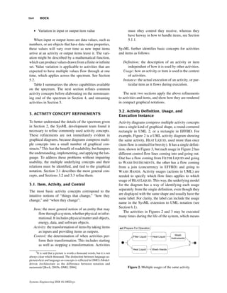 164        BOCK


      • Variation in input or output item value                                   must obey control they receive, whereas they
                                                                                  have leeway in how to handle items, see Section
   When input or output items are data values, such as                            5.1.1.
numbers, or are objects that have data value properties,
these values will vary over time as new input items                         SysML further identifies basic concepts for activities
arrive at an activity or output items leave it. The vari-                   and items as follows:
ation might be described by a mathematical function,
which can produce values drawn from a finite or infinite                       Definition: the description of an activity or item
set. Value variation is applicable to activities that are                         independent of how it is used by other activities.
expected to have multiple values flow through at one                           Usage: how an activity or item is used in the context
time, which applies across the spectrum. See Section                              of activities.
5.2.                                                                           Instance: the actual execution of an activity, or par-
   Table I summarizes the above capabilities available                            ticular item as it flows during execution.
on the spectrum. The next section refines common
activity concepts before elaborating on the nonstream-                          The next two sections apply the above refinements
ing end of the spectrum in Section 4, and streaming                         to activities and items, and show how they are rendered
activities in Section 5.                                                    in compact graphical notations.

                                                                            3.2. Activity Definition, Usage, and
3. ACTIVITY CONCEPT REFINEMENTS                                             Execution Instance
To better understand the details of the spectrum given                      Activity diagrams compress multiple activity concepts
in Section 2, the SysML development team found it                           into a single kind of graphical shape, a round-cornered
necessary to refine commonly used activity concepts.                        rectangle in UML 2, or a rectangle in EFFBD. For
These refinements are not immediately evident in                            example, Figure 2 is a UML activity diagram showing
graphical diagrams, because diagrams compress multi-                        the same activity, HEAT LIQUID, used more than once
ple concepts into a small number of graphical con-                          (item flow is omitted for brevity). It has a single defini-
structs.5 This has the benefit of readability, but hampers                  tion, shown in Figure 3, but each usage in Figure 2 has
the understanding, implementing, and applying the lan-                      different control flow lines coming into and going out.
guage. To address these problems without impairing                          One has a flow coming from FILTER LIQUID and going
usability, the multiple underlying concepts and their                       to WASH INSTRUMENTS, the other has a flow coming
relations must be identified, and tied to the graphical                     from a join (concurrency in EFFBD) and going to
notation. Section 3.1 describes the most general con-                       WASH HANDS. Activity usages (actions in UML) are
cepts, and Sections 3.2 and 3.3 refine them.                                needed to specify which flow lines applies to which
                                                                            usage of HEAT LIQUID. This way, the underlying model
3.1. Item, Activity, and Control                                            for the diagram has a way of identifying each usage
                                                                            separately from the single definition, even though they
The most basic activity concepts correspond to the
                                                                            are displayed with the same shape and usually have the
intuitive notions of “things that change,” “how they
                                                                            same label. For clarity, the label can include the usage
change,” and “when they change”:
                                                                            name in the SysML extension to UML notation (see
                                                                            Section 6.1).
      Item: the most general notion of an entity that may
                                                                                The activities in Figures 2 and 3 may be executed
         flow through a system, whether physical or infor-
                                                                            many times during the life of the system, which means
         mational. It includes physical matter and objects,
         energy, data, and software objects.
      Activity: the transformation of items by taking items
         as inputs and providing items as outputs.
      Control: the determination of when activities per-
         form their transformation. This includes starting
         as well as stopping a transformation. Activities
       5
       It is said that a picture is worth a thousand words, but it is not
always clear which thousand. The distinction between language-as-
pictures/text and language-as-concepts is reflected in OMG’s Model-
driven Architecture as the difference between notation and
metamodel [Bock, 2003b; OMG, 2006].                                               Figure 2. Multiple usages of the same activity.



Systems Engineering DOI 10.1002/sys
 