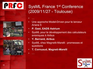 SysML France 1st Conference
(2009/11/27 - Toulouse)
11
• …
• Une approche Model-Driven pour le lanceur
Ariane 5
• P. Gast, EADS Astrium
• SysML pour le développement des calculateurs
avioniques à Airbus
• Y. Bernard, Airbus
• SysML chez Magnetti-Marelli : promesses et
questions
• T. Cornuaud, Magneti-Marelli
• …
 