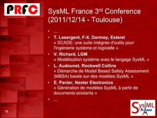 SysML France 3rd Conference
(2011/12/14 - Toulouse)
16
• …
• T. Lesergent, F-X. Dormoy, Esterel
« SCADE: une suite intégrée d'outils pour
l'ingénierie système et logicielle »
• V. Richard, LGM
« Modélisation système avec le langage SysML »
• L. Audounet, Rockwell Collins
« Démarche de Model Based Safety Assessment
(MBSA) basée sur des modèles SysML »
• E. Panier, Nexter Electronics
« Génération de modèles SysML à partir de
documents existants »
• …
 