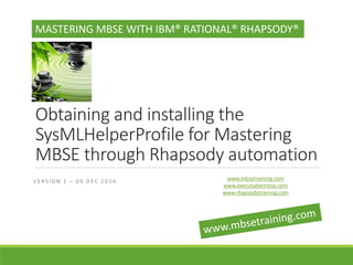 Obtaining and installing the
SysMLHelperProfile for Mastering
MBSE through Rhapsody automation
MASTERING MBSE WITH IBM® RATIONAL® RHAPSODY®
V E R S I O N 1 – 0 9 D E C 2 0 1 6 www.mbsetraining.com
www.executablembse.com
www.rhapsodytraining.com
 