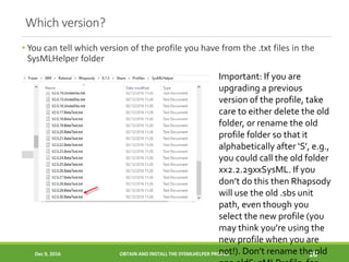Which version?
• You can tell which version of the profile you have from the .txt files in the
SysMLHelper folder
Dec 9, 2016 OBTAIN AND INSTALL THE SYSMLHELPER PROFILE 10
Important: If you are
upgrading a previous
version of the profile, take
care to either delete the old
folder, or rename the old
profile folder so that it
alphabetically after ‘S’, e.g.,
you could call the old folder
xx2.2.29xxSysML. If you
don’t do this then Rhapsody
will use the old .sbs unit
path, even though you
select the new profile (you
may think you’re using the
new profile when you are
not!). Don’t rename the old
 