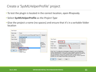 Create a ‘SysMLHelperProfile’ project
• To test the plugin is located in the correct location, open Rhapsody
• Select SysMLHelperProfile as the Project Type
• Give the project a name (no spaces) and ensure that it’s in a writable folder
location
Dec 9, 2016 OBTAIN AND INSTALL THE SYSMLHELPER PROFILE 11
 