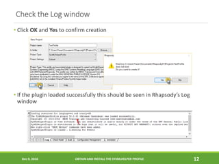Check the Log window
• Click OK and Yes to confirm creation
• If the plugin loaded successfully this should be seen in Rhapsody’s Log
window
Dec 9, 2016 OBTAIN AND INSTALL THE SYSMLHELPER PROFILE 12
 