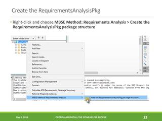 Create the RequirementsAnalysisPkg
• Right-click and choose MBSE Method: Requirements Analysis > Create the
RequirementsAnalysisPkg package structure
Dec 9, 2016 OBTAIN AND INSTALL THE SYSMLHELPER PROFILE 13
 