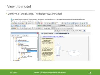 View the model
• Confirm all the dialogs. The helper was installed
Dec 9, 2016 OBTAIN AND INSTALL THE SYSMLHELPER PROFILE 14
 