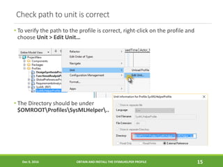 Check path to unit is correct
• To verify the path to the profile is correct, right-click on the profile and
choose Unit > Edit Unit…
• The Directory should be under
$OMROOTProfilesSysMLHelper..
Dec 9, 2016 OBTAIN AND INSTALL THE SYSMLHELPER PROFILE 15
 