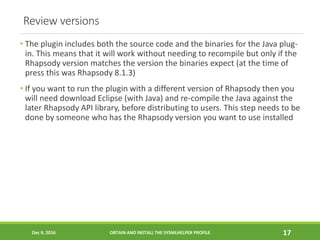 Review versions
• The plugin includes both the source code and the binaries for the Java plug-
in. This means that it will work without needing to recompile but only if the
Rhapsody version matches the version the binaries expect (at the time of
press this was Rhapsody 8.1.3)
• If you want to run the plugin with a different version of Rhapsody then you
will need download Eclipse (with Java) and re-compile the Java against the
later Rhapsody API library, before distributing to users. This step needs to be
done by someone who has the Rhapsody version you want to use installed
Dec 9, 2016 OBTAIN AND INSTALL THE SYSMLHELPER PROFILE 17
 