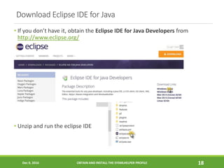 Download Eclipse IDE for Java
• If you don’t have it, obtain the Eclipse IDE for Java Developers from
http://www.eclipse.org/
• Unzip and run the eclipse IDE
Dec 9, 2016 OBTAIN AND INSTALL THE SYSMLHELPER PROFILE 18
 