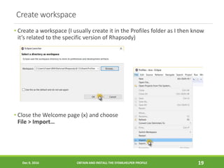 Create workspace
• Create a workspace (I usually create it in the Profiles folder as I then know
it’s related to the specific version of Rhapsody)
• Close the Welcome page (x) and choose
File > Import…
Dec 9, 2016 OBTAIN AND INSTALL THE SYSMLHELPER PROFILE 19
 
