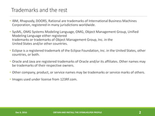 Trademarks and the rest
• IBM, Rhapsody, DOORS, Rational are trademarks of International Business Machines
Corporation, registered in many jurisdictions worldwide.
• SysML, OMG Systems Modeling Language, OMG, Object Management Group, Unified
Modeling Language either registered
trademarks or trademarks of Object Management Group, Inc. in the
United States and/or other countries.
• Eclipse is a registered trademark of the Eclipse Foundation, Inc. in the United States, other
countries, or both.
• Oracle and Java are registered trademarks of Oracle and/or its affiliates. Other names may
be trademarks of their respective owners.
• Other company, product, or service names may be trademarks or service marks of others.
• Images used under license from 123RF.com.
Dec 9, 2016 OBTAIN AND INSTALL THE SYSMLHELPER PROFILE 2
 