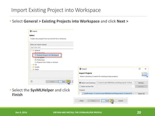 Import Existing Project into Workspace
Dec 9, 2016 OBTAIN AND INSTALL THE SYSMLHELPER PROFILE 20
• Select General > Existing Projects into Workspace and click Next >
• Select the SysMLHelper and click
Finish
 