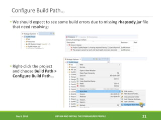 Configure Build Path…
• We should expect to see some build errors due to missing rhapsody.jar file
that need resolving:
• Right-click the project
and choose Build Path >
Configure Build Path…
Dec 9, 2016 OBTAIN AND INSTALL THE SYSMLHELPER PROFILE 21
 