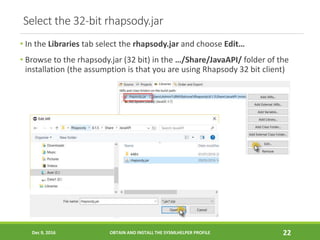 Select the 32-bit rhapsody.jar
• In the Libraries tab select the rhapsody.jar and choose Edit…
• Browse to the rhapsody.jar (32 bit) in the …/Share/JavaAPI/ folder of the
installation (the assumption is that you are using Rhapsody 32 bit client)
Dec 9, 2016 OBTAIN AND INSTALL THE SYSMLHELPER PROFILE 22
 