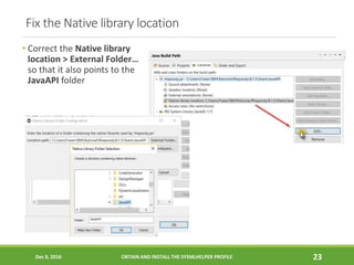 Fix the Native library location
• Correct the Native library
location > External Folder…
so that it also points to the
JavaAPI folder
Dec 9, 2016 OBTAIN AND INSTALL THE SYSMLHELPER PROFILE 23
 