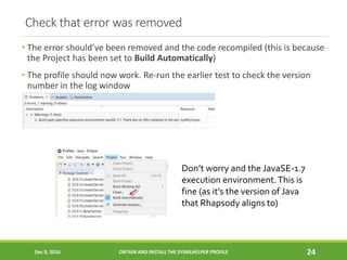 Check that error was removed
• The error should’ve been removed and the code recompiled (this is because
the Project has been set to Build Automatically)
• The profile should now work. Re-run the earlier test to check the version
number in the log window
Dec 9, 2016 OBTAIN AND INSTALL THE SYSMLHELPER PROFILE 24
Don’t worry and the JavaSE-1.7
execution environment.This is
fine (as it’s the version of Java
that Rhapsody aligns to)
 