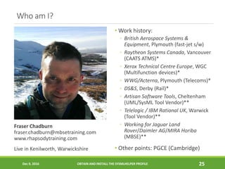 Who am I?
Fraser Chadburn
fraser.chadburn@mbsetraining.com
www.rhapsodytraining.com
Live in Kenilworth, Warwickshire
• Work history:
◦ British Aerospace Systems &
Equipment, Plymouth (fast-jet s/w)
◦ Raytheon Systems Canada, Vancouver
(CAATS ATMS)*
◦ Xerox Technical Centre Europe, WGC
(Multifunction devices)*
◦ WWG/Acterna, Plymouth (Telecoms)*
◦ DS&S, Derby (Rail)*
◦ Artisan Software Tools, Cheltenham
(UML/SysML Tool Vendor)**
◦ Telelogic / IBM Rational UK, Warwick
(Tool Vendor)**
◦ Working for Jaguar Land
Rover/Daimler AG/MIRA Horiba
(MBSE)**
• Other points: PGCE (Cambridge)
Dec 9, 2016 OBTAIN AND INSTALL THE SYSMLHELPER PROFILE 25
 
