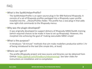 FAQ
• What is the SysMLHelperProfile?
◦ The SysMLHelperProfile is an open-source plug-in for IBM Rational Rhapsody. It
consists of a set of Rhapsody profiles packaged into a Rhapsody super-profile
installed into the …/Share/Profiles folder. The profile has a Java plug-in that adds
new right-click commands to the Rhapsody menus
• Why was the plugin developed?
◦ It was originally developed to support delivery of Rhapsody MBSE/SysML training
(which required choices to be made in how to set up Rhapsody). However, this
morphed into achieving the goal of ‘making executable MBSE simple’
• What is the purpose?
◦ It introduces “10 minute” methods that aim make modellers productive within 1 hr
of being introduced to the tool (the simple bits, at least)
• Where can I get it?
◦ The profile (Rhapsody project and Java source and binaries can be obtained from
GitHub: https://github.com/fchadburn/mbsetraining). See later slides for
instructions on installation and re-compilation
Dec 9, 2016 OBTAIN AND INSTALL THE SYSMLHELPER PROFILE 3
 