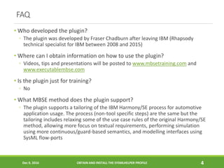 FAQ
• Who developed the plugin?
◦ The plugin was developed by Fraser Chadburn after leaving IBM (Rhapsody
technical specialist for IBM between 2008 and 2015)
• Where can I obtain information on how to use the plugin?
◦ Videos, tips and presentations will be posted to www.mbsetraining.com and
www.executablembse.com
• Is the plugin just for training?
◦ No
• What MBSE method does the plugin support?
◦ The plugin supports a tailoring of the IBM Harmony/SE process for automotive
application usage. The process (non-tool specific steps) are the same but the
tailoring includes relaxing some of the use case rules of the original Harmony/SE
method, allowing more focus on textual requirements, performing simulation
using more continuous/guard-based semantics, and modelling interfaces using
SysML flow-ports
Dec 9, 2016 OBTAIN AND INSTALL THE SYSMLHELPER PROFILE 4
 